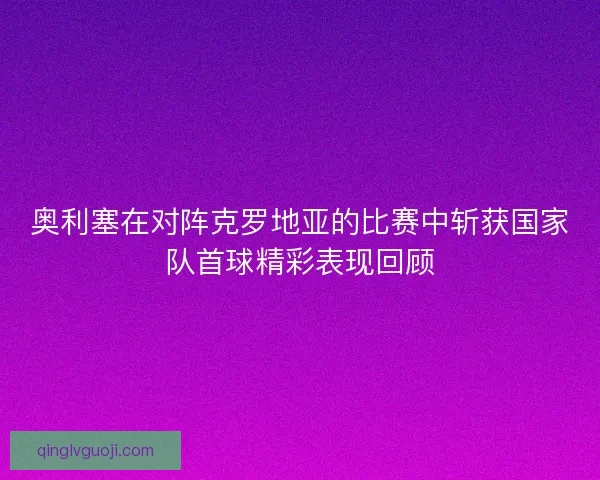 奥利塞在对阵克罗地亚的比赛中斩获国家队首球精彩表现回顾