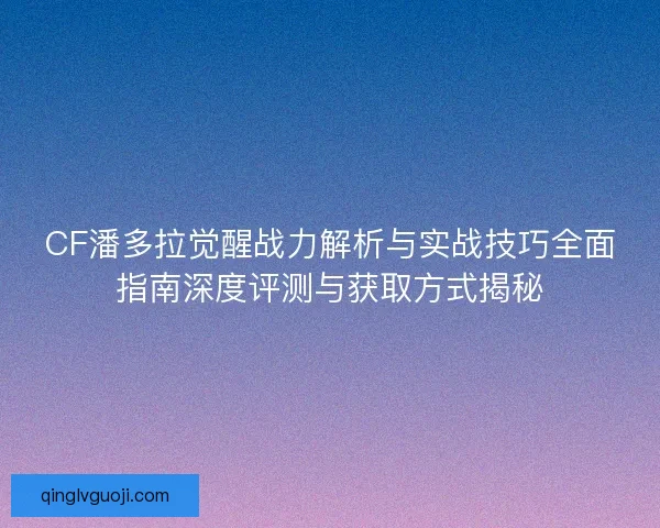 CF潘多拉觉醒战力解析与实战技巧全面指南深度评测与获取方式揭秘