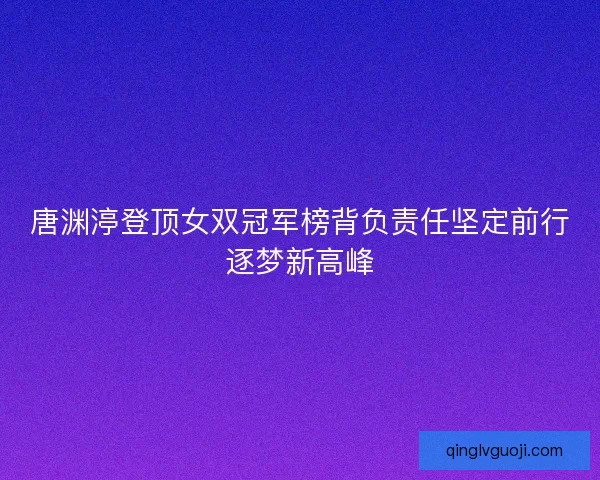 唐渊渟登顶女双冠军榜背负责任坚定前行逐梦新高峰