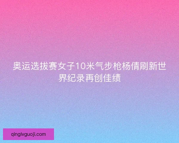 奥运选拔赛女子10米气步枪杨倩刷新世界纪录再创佳绩