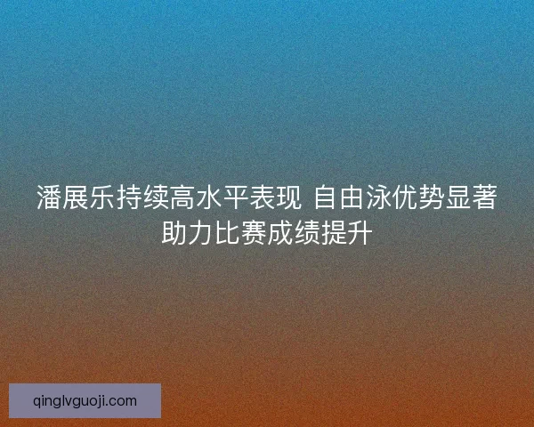 潘展乐持续高水平表现 自由泳优势显著助力比赛成绩提升