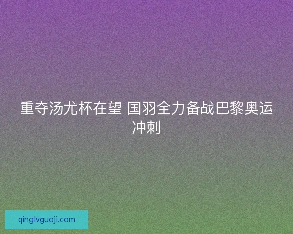 重夺汤尤杯在望 国羽全力备战巴黎奥运冲刺